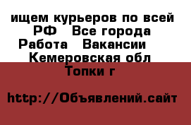 ищем курьеров по всей РФ - Все города Работа » Вакансии   . Кемеровская обл.,Топки г.